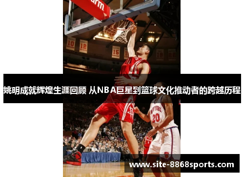 姚明成就辉煌生涯回顾 从NBA巨星到篮球文化推动者的跨越历程