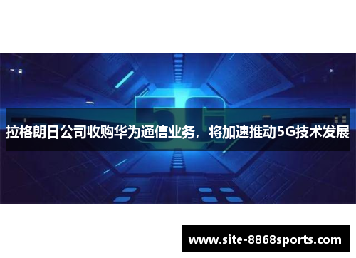 拉格朗日公司收购华为通信业务，将加速推动5G技术发展