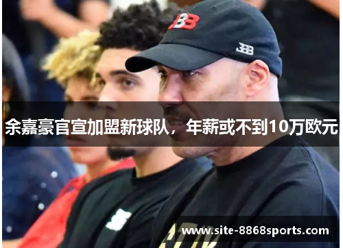 余嘉豪官宣加盟新球队，年薪或不到10万欧元