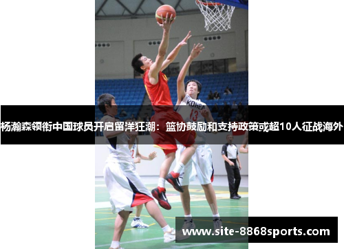 杨瀚森领衔中国球员开启留洋狂潮：篮协鼓励和支持政策或超10人征战海外
